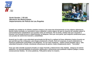 Scott Sauder / EE.UU
Mecánico de Motocicletas
Departamento de Policía de Los Ángeles




Instalé una unidad en el cilindro maestro trasero y las otras dos directamente en los calipers delanteros.
Recién había montado un neumático nuevo adelante y estoy seguro de que la mayoría de ustedes saben lo
extremadamente resbaladizos que pueden estar al comienzo. Por lo tanto, estaba más que renuente a
intentar una frenada brusca y experimentar un bloqueo. Pero por otra parte, qué mejores condiciones para
una prueba de control de tracción y estabilidad.

Avancé por la calle a una velocidad aproximada de 90 km/h y apliqué el freno delantero hasta el punto en
que percibí que iba a bloquear, para luego presionarlo a fondo. Para mi sorpresa, la parte delantera se
mantuvo totalmente controlada y sin bloquear. Ya con más confianza, realicé varias pasadas más a alta
velocidad frenando a fondo, simulando situaciones de pánico. Debo simplemente decir, “Increíble”.

Creo que este sencillo accesorio brinda un mejor frenado y detenciones más rápidas. Asegura el control
adelante y la maniobrabilidad al enfrentar obstáculos y situaciones que pudiesen implicar peligro o tener
consecuencias fatales. En otras palabras, TCB podría salvar tu trasero.
 