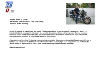 Frank Allen / EE.UU.
Ex-Piloto Professional Top Fuel Drag
Equipo Allen Racing



Acabo de montar el dispositivo TCB en los calipers delanteros de mi Screaming Eagle Ultra Classic. La
instalación tomó cerca de 20 minutos y fue sencillo de realizar. En mi primera prueba de ruta comencé
frenando suave hasta acostumbrarme a la nueva sensación. Después de verificar que todo funcionaba
correctamente, aumenté la velocidad y la fuerza del frenado.

¡Fue realmente increíble! Estaba gratamente impresionado. Posteriormente apliqué la palanca del freno a
fondo a una velocidad de 160 km/h. El extremo delantero se sumergió en la suspensión y la motocicleta
jamás perdió la trayectoria en línea recta, hasta detenerse suavemente sin bloquear.

¡Eso fue asombroso!
 