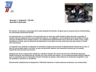 George L. England / EE.UU
Bombero Retirado




Mi nombre es George y provengo de la costa Sudeste de Florida. Al igual que la mayoría de los motociclistas,
he enfrentado situaciones límite.

Al aproximarme a un semáforo, fui encerrado por un auto que salió desde la pista derecha ocupando el
espacio del que disponía para una detención segura. Fui obligado a una frenada brusca (de pánico) lo que
provocó el bloqueo de la rueda trasera y el consecuente deslizamiento de la moto de un lado a otro. Logré
estabilizar la moto, pero la distancia de detención a esa altura era tan corta que tuve que volver a frenar
aún más fuerte.

La segunda vez, también se bloqueó el neumático trasero provocando el deslizamiento lateral de la cola, lo
que en esa ocasión jugó a mi favor ya que me permitió realizar una maniobra evasiva por el costado
izquierdo del auto que me encerró.

Después de otras 2 situaciones similares, instalé el sistema de control de tracción TCB Brake Systems.
Desde entonces, las distancias de frenado son más cortas que antes y no he experimentado bloqueo alguno,
aún en ocasiones que he intentado simular frenadas de pánico. Este sistema es realmente magnifico y me
ha ayudado a prevenir un accidente.

Recomiendo ampliamente el dispositivo TCB Brake Systems a todos quienes conduzcan una motocicleta.
 