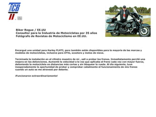 Biker Rogue / EE.UU
Consultor para la Industria de Motocicletas por 35 años
Fotógrafo de Revistas de Motociclismo en EE.UU.




Encargué una unidad para Harley FLHTI, pero también están disponibles para la mayoría de las marcas y
modelos de motocicletas, inclusive para ATVs, scooters y motos de nieve.

Terminada la instalación en el cilindro maestro de mi , salí a probar los frenos. Inmediatamente percibí una
mejora en las detenciones. Aumenté la velocidad a la vez que aplicaba el freno cada vez con mayor fuerza,
deteniendo la motocicleta en distancias más cortas y sin bloquear la rueda. Al día siguiente, tuve
inesperadamente la oportunidad de probar y comprobar cabalmente el funcionamiento de mis frenos
cuando un auto se me atravesó por delante.

¡Funcionaron extraordinariamente!
 