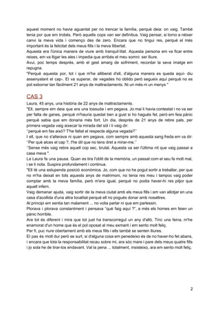 aquest moment no havia aguantat per no trencar la família, perquè deia: on vaig. També                             
tenia por que em trobés. Però aquells cops van ser definitius. Vaig pensar, si torno a néixer                                 
canvi la meva vida i començo des de zero. Encara que no tingui res, perquè el més                                 
important és la felicitat dels meus fills i la meva llibertat.  
Aquesta era l'única manera de viure amb tranquil∙litat. Aquesta persona em va ficar entre                           
reixes, em va lligar les ales i impedia que arribés el meu somni: ser lliure.  
Avui, poc temps després, amb el gest amarg de sofriment, recordar la seva imatge em                             
repugna.  
"Perquè aquesta por, tot i que m'he alliberat d'ell, d'alguna manera es queda aquí­ diu                             
assenyalant el cap­. El va superar, de vegades ho oblido però segueix aquí perquè no es                               
pot esborrar tan fàcilment 21 anys de maltractaments. Ni un més ni un menys " 
 
CAS 3  
Laura, 45 anys, una història de 22 anys de maltractaments.  
"Ell, sempre em deia que era una tossuda i em pegava. Jo mai li havia contestat i no va ser                                       
per falta de ganes, perquè m'hauria quedat ben a gust si ho hagués fet, però em feia pànic                                   
perquè sabia que em donaria més fort. Un dia, després de 21 anys de rebre pals, per                                 
primera vegada vaig aixecar la mirada del sòl i li vaig dir:  
‘’perquè em fas això? T'he faltat el respecte alguna vegada?’’ 
I ell, que no s'alterava ni quan em pegava, com sempre amb aquesta sang freda em va dir:                                   
‘’Per què alces el cap ?, t'he dit que no tens dret a mirar­me.’’  
‘’Sense més vaig rebre aquell cop sec, brutal. Aquesta va ser l'última nit que vaig passar a                                 
casa meva ".  
La Laura fa una pausa. Quan es tira l'oblit de la memòria, un passat com el seu fa molt mal,                                       
i se li nota. Suspira profundament i continua.  
"Ell té una estupenda posició econòmica. Jo, com que no he pogut sortir a treballar, per que                                 
no m'ha deixat en tots aquests anys de matrimoni, no tenia res meu i tampoc vaig poder                                 
comptar amb la meva família, però m'era igual, perquè no podia haver­hi res pitjor que                             
aquell infern.  
Vaig demanar ajuda, vaig sortir de la meva ciutat amb els meus fills i em van allotjar en una                                     
casa d'acollida d'una altra localitat perquè ell no pogués donar amb nosaltres.  
Al principi em sentia tan malament ... no volia parlar ni que em parlessin.  
Plorava i plorava constantment i pensava “què faig aquí ?”, a més els homes em feien un                                 
pànic horrible.  
Ara tot és diferent i mira que tot just ha transcorregut un any d'allò. Tinc una feina, m'he                                   
enamorat d'un home que és el pol oposat al meu exmarit i em sento molt feliç.  
Per fi, puc riure obertament amb els meus fills i ells també se senten lliures.  
El pas és molt dur però se surt, si d'alguna cosa em penedeixo és de no haver­ho fet abans,                                     
i encara que tota la responsabilitat recau sobre mi, ara sóc mare i pare dels meus quatre fills                                   
i jo sola he de tirar­los endavant. Val la pena ... totalment, insisteixo, ara em sento molt feliç. 
 
2 
 