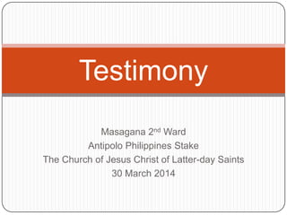 Masagana 2nd Ward
Antipolo Philippines Stake
The Church of Jesus Christ of Latter-day Saints
30 March 2014
Testimony
 