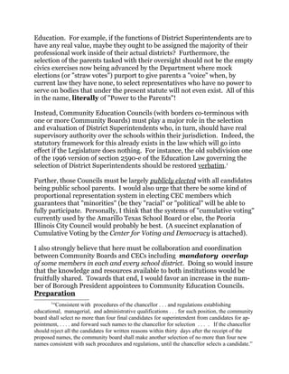Education. For example, if the functions of District Superintendents are to
have any real value, maybe they ought to be assigned the majority of their
professional work inside of their actual districts? Furthermore, the
selection of the parents tasked with their oversight should not be the empty
civics exercises now being advanced by the Department where mock
elections (or "straw votes") purport to give parents a "voice" when, by
current law they have none, to select representatives who have no power to
serve on bodies that under the present statute will not even exist. All of this
in the name, literally of "Power to the Parents"!
Instead, Community Education Councils (with borders co-terminous with
one or more Community Boards) must play a major role in the selection
and evaluation of District Superintendents who, in turn, should have real
supervisory authority over the schools within their jurisdiction. Indeed, the
statutory framework for this already exists in the law which will go into
effect if the Legislature does nothing. For instance, the old subdivision one
of the 1996 version of section 2590-e of the Education Law governing the
selection of District Superintendents should be restored verbatim.1
Further, those Councils must be largely publicly elected with all candidates
being public school parents. I would also urge that there be some kind of
proportional representation system in electing CEC members which
guarantees that "minorities" (be they "racial" or "political" will be able to
fully participate. Personally, I think that the systems of "cumulative voting"
currently used by the Amarillo Texas School Board or else, the Peoria
Illinois City Council would probably be best. (A succinct explanation of
Cumulative Voting by the Center for Voting and Democracy is attached).
I also strongly believe that here must be collaboration and coordination
between Community Boards and CECs including mandatory overlap
of some members in each and every school district. Doing so would insure
that the knowledge and resources available to both institutions would be
fruitfully shared. Towards that end, I would favor an increase in the num-
ber of Borough President appointees to Community Education Councils.
Preparation
1
“Consistent with procedures of the chancellor . . . and regulations establishing
educational, managerial, and administrative qualifications . . . for such position, the community
board shall select no more than four final candidates for superintendent from candidates for ap-
pointment, . . . . and forward such names to the chancellor for selection . . . . If the chancellor
should reject all the candidates for written reasons within thirty days after the receipt of the
proposed names, the community board shall make another selection of no more than four new
names consistent with such procedures and regulations, until the chancellor selects a candidate.”
 