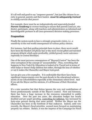 It’s all well and good to say “empower parents”, but just like citizens in so-
ciety in general, parents and their leaders must be adequately trained
to validly exercise that power.
For example, there must be an independently and separately funded
Parent Academy to oversee training to ensure that parents (and yes, stu-
dents), participate, along with teachers and administrators as informed and
knowledgeable partners in all (non-personnel) decision making processes.
Pragmatism
Finally the system needs to have a strongly pragmatic vision, i.e., a
sensitivity to the real world consequences of various policy choices.
For instance, had that guiding principle been in place, there never would
have been the blanket cell phone ban or the more recent gifted and talented
program debacle which quite predicably, yielded grossly racist outcomes -
especially in Central Brooklyn.
One of the most perverse consequences of "Mayoral Control" has been the
utter corruption of the concept of "accountability". Thus, everything that
happens in New York City Education is looked at by Tweed not in terms of
what helps or doesn't help children but rather, through the lens of whether
or not it makes the Chancellor and Mayor look good.
Let me give you a few examples. It is undeniable that there have been
significant improvements over the past decade in the educational achieve-
ments of our schoolchildren especially at the elementary school level. And
if you ask the Mayor and his minions, it's all because of their Herculean
efforts.
It's a nice narrative but that fiction ignores the very real contributions of
forces predominantly outside of the Mayor's control. First and foremost,
there has been a huge increase in the resources committed to public
education. Over the past ten years, the education budget has nearly
doubled and per pupil spending, controlling for inflation, has increased by
forty-nine percent during that same period. Neither the Mayor nor the
Chancellor has been at the forefront of that endeavor. Indeed, until very
recently, the Mayor's fiscal priorities seemed more focused on maintaining
property tax rebates. Rather, it was the impetus of the Campaign for Fiscal
 
