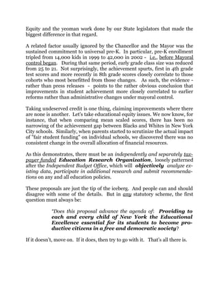 Equity and the yeoman work done by our State legislators that made the
biggest difference in that regard.
A related factor usually ignored by the Chancellor and the Mayor was the
sustained commitment to universal pre-K. In particular, pre-K enrollment
tripled from 14,000 kids in 1999 to 42,000 in 2002 - i.e., before Mayoral
control began. During that same period, early grade class size was reduced
from 25 to 21. Not surprisingly, the achievement spurts, first in 4th grade
test scores and more recently in 8th grade scores closely correlate to those
cohorts who most benefitted from those changes. As such, the evidence -
rather than press releases - points to the rather obvious conclusion that
improvements in student achievement more closely correlated to earlier
reforms rather than administrative changes under mayoral control.
Taking undeserved credit is one thing, claiming improvements where there
are none is another. Let's take educational equity issues. We now know, for
instance, that when comparing mean scaled scores, there has been no
narrowing of the achievement gap between Blacks and Whites in New York
City schools. Similarly, when parents started to scrutinize the actual impact
of "fair student funding" on individual schools, we discovered there was no
consistent change in the overall allocation of financial resources.
As this demonstrates, there must be an independently and separately tax-
payer funded Education Research Organization, loosely patterned
after the Independent Budget Office, which will objectively analyze ex-
isting data, participate in additional research and submit recommenda-
tions on any and all education policies.
These proposals are just the tip of the iceberg. And people can and should
disagree with some of the details. But in any statutory scheme, the first
question must always be:
“Does this proposal advance the agenda of: Providing to
each and every child of New York the Educational
Excellence essential for its students to become pro-
ductive citizens in a free and democratic society?
If it doesn’t, move on. If it does, then try to go with it. That’s all there is.
 