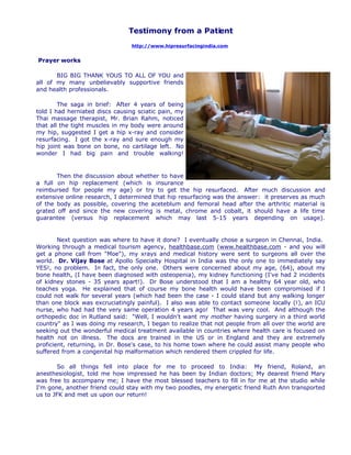 Testimony from a Patient
                                 http://www.hipresurfacingindia.com


Prayer works

       BIG BIG THANK YOUS TO ALL OF YOU and
all of my many unbelievably supportive friends
and health professionals.

        The saga in brief: After 4 years of being
told I had herniated discs causing sciatic pain, my
Thai massage therapist, Mr. Brian Rahm, noticed
that all the tight muscles in my body were around
my hip, suggested I get a hip x-ray and consider
resurfacing. I got the x-ray and sure enough my
hip joint was bone on bone, no cartilage left. No
wonder I had big pain and trouble walking!


       Then the discussion about whether to have
a full on hip replacement (which is insurance
reimbursed for people my age) or try to get the hip resurfaced. After much discussion and
extensive online research, I determined that hip resurfacing was the answer: it preserves as much
of the body as possible, covering the aceteblum and femoral head after the arthritic material is
grated off and since the new covering is metal, chrome and cobalt, it should have a life time
guarantee (versus hip replacement which may last 5-15 years depending on usage).


        Next question was where to have it done? I eventually chose a surgeon in Chennai, India.
Working through a medical tourism agency, healthbase.com (www.healthbase.com - and you will
get a phone call from quot;Moequot;), my xrays and medical history were sent to surgeons all over the
world. Dr. Vijay Bose at Apollo Specialty Hospital in India was the only one to immediately say
YES!, no problem. In fact, the only one. Others were concerned about my age, (64), about my
bone health, (I have been diagnosed with osteopenia), my kidney functioning (I've had 2 incidents
of kidney stones - 35 years apart!). Dr Bose understood that I am a healthy 64 year old, who
teaches yoga. He explained that of course my bone health would have been compromised if I
could not walk for several years (which had been the case - I could stand but any walking longer
than one block was excruciatingly painful). I also was able to contact someone locally (!), an ICU
nurse, who had had the very same operation 4 years ago! That was very cool. And although the
orthopedic doc in Rutland said: quot;Well, I wouldn't want my mother having surgery in a third world
countryquot; as I was doing my research, I began to realize that not people from all over the world are
seeking out the wonderful medical treatment available in countries where health care is focused on
health not on illness. The docs are trained in the US or in England and they are extremely
proficient, returning, in Dr. Bose's case, to his home town where he could assist many people who
suffered from a congenital hip malformation which rendered them crippled for life.

       So all things fell into place for me to proceed to India: My friend, Roland, an
anesthesiologist, told me how impressed he has been by Indian doctors; My dearest friend Mary
was free to accompany me; I have the most blessed teachers to fill in for me at the studio while
I'm gone, another friend could stay with my two poodles, my energetic friend Ruth Ann transported
us to JFK and met us upon our return!
 