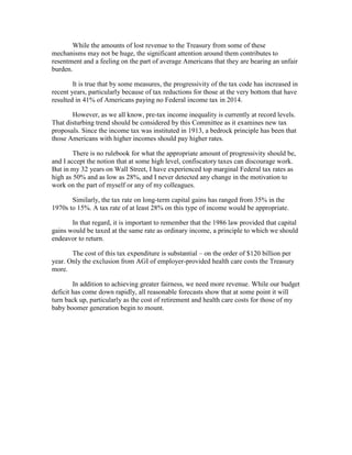 While the amounts of lost revenue to the Treasury from some of these
mechanisms may not be huge, the significant attention around them contributes to
resentment and a feeling on the part of average Americans that they are bearing an unfair
burden.
It is true that by some measures, the progressivity of the tax code has increased in
recent years, particularly because of tax reductions for those at the very bottom that have
resulted in 41% of Americans paying no Federal income tax in 2014.
However, as we all know, pre-tax income inequality is currently at record levels.
That disturbing trend should be considered by this Committee as it examines new tax
proposals. Since the income tax was instituted in 1913, a bedrock principle has been that
those Americans with higher incomes should pay higher rates.
There is no rulebook for what the appropriate amount of progressivity should be,
and I accept the notion that at some high level, confiscatory taxes can discourage work.
But in my 32 years on Wall Street, I have experienced top marginal Federal tax rates as
high as 50% and as low as 28%, and I never detected any change in the motivation to
work on the part of myself or any of my colleagues.
Similarly, the tax rate on long-term capital gains has ranged from 35% in the
1970s to 15%. A tax rate of at least 28% on this type of income would be appropriate.
In that regard, it is important to remember that the 1986 law provided that capital
gains would be taxed at the same rate as ordinary income, a principle to which we should
endeavor to return.
The cost of this tax expenditure is substantial – on the order of $120 billion per
year. Only the exclusion from AGI of employer-provided health care costs the Treasury
more.
In addition to achieving greater fairness, we need more revenue. While our budget
deficit has come down rapidly, all reasonable forecasts show that at some point it will
turn back up, particularly as the cost of retirement and health care costs for those of my
baby boomer generation begin to mount.
 