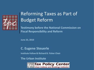 Reforming Taxes as Part of  Budget Reform Testimony before the National Commission on Fiscal Responsibility and Reform  June 23, 2010 C. Eugene Steuerle Institute Fellow & Richard B. Fisher Chair The Urban Institute 