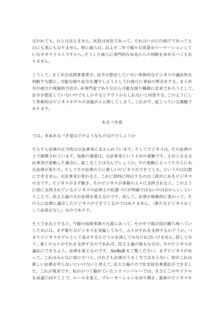 言われても、白とは言えません。灰色は灰色であって、それはいかに行政庁であっても
白にも黒にもなりません。特に彼らは、およそ二年で様々な部署をローテーションして
いるゼネラリストですから、そうした彼らに専門的な知見からの判断を求めるべくもあ
りません。
こうして、まじめな民間事業者が、法令が想定していない革新的なビジネスの適法性を
判断する際に、可能な限り法令を遵守しようとして行政庁に事前の照会をする、まじめ
な行政庁の現場担当官が、非専門家でありながら可能な限り職務に忠実であろうとして、
法令が想定していないのでもしかするとアウトかもしれないと回答する、このようにし
て革新的なビジネスモデルの実施がとん挫してしまう、これが今、起こっている課題で
あります。
あるべき姿
では、本来あるべき姿はどのようなものなのでしょうか
そもそも法律の正当性は立法事実に支えられています。そしてビジネスは、その法律の
上で展開されています。技術の進展は、立法事実という土台の変動です。土台となる立
法事実が変動した場合に、起こることはなんでしょうか。その変動によってその上にあ
る法律が変わり、そしてその法律の上に新しいビジネスができてくる、というのは幻想
にすぎません。立法事実が変わると、これに即時に呼応するのは三段目にあるビジネス
の方です。ビジネスがまず動き、そのビジネスが多数の人々に支持されると、このよう
に皆に支持されているビジネスの法律上の位置づけが明確ではないのはおかしい、とい
うことで、民主主義の力が法律を変えるのです。決して、法律が抽象的に変わって、そ
の上に法律に適合したビジネスができてくるのではありません。「新たなビジネスなく
して法改正なし」なのでありす。
そうであるとすると、今般の技術革新の大波にあって、その中で我が国が勝ち残ってい
くためには、まず新たなビジネスを実施してみて、人々がそれを支持するかどうか、つ
まりビジネスモデルとして成立するかどうかを試してみなければいけません。試してみ
て、多くの人々がそれを支持するのであれば、民主主義の偉大な力が、そのビジネスが
適法にできるよう、法律を変えるのです。AirBnB をご覧ください。まずビジネスがあ
って、これはみんなに役に立つと。けれども法律がうまく当てはまらない。皆がこれは
新しい法律を作らないといけないと考えて、民主主義の力で住宅宿泊事業法ができまし
た。これが現実です。私がかつて勤めていたシリコンバレーでは、まさにこのサイクル
を高速に回すことで、ルールを変え、ブルーオーシャンを切り開き、最新のビジネスモ
 