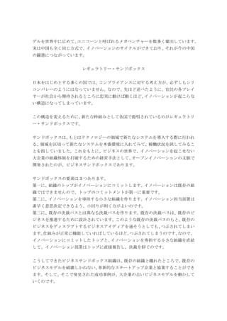 デルを世界中に広めて、ユニコーンと呼ばれるメガベンチャーを数多く輩出しています。
実は中国も全く同じ方式で、イノベーションのサイクルができており、それが今の中国
の躍進につながっています。
レギュラトリー・サンドボックス
日本をはじめとする多くの国では、コンプライアンスに対する考え方が、必ずしもシリ
コンバレーのようにはなっていません。なので、先ほど述べたように、官民の各プレイ
ヤーが社会から期待されるところに忠実に動けば動くほど、イノベーションが起こらな
い構造になってしまっています。
この構造を変えるために、新たな枠組みとして各国で提唱されているのがレギュラトリ
ー・サンドボックスです。
サンドボックスは、もとはテクノロジーの領域で新たなシステムを導入する際に行われ
る、領域を区切って新たなシステムを本番環境に入れてみて、稼働状況を試してみるこ
とを指していました。これをもとに、ビジネスの世界で、イノベーションを起こせない
大企業の組織体制を打破するための経営手法として、オープンイノベーションの文脈で
開発されたのが、ビジネスサンドボックスであります。
サンドボックスの要素は 3 つあります。
第一に、組織のトップがイノベーションにコミットします。イノベーションは既存の組
織ではできませんので、トップのコミットメントが第一に重要です。
第二に、イノベーションを専担する小さな組織を作ります。イノベーション担当部署は
素早く意思決定できるよう、小回りが利く方がよいのです。
第三に、既存の決裁パスとは異なる決裁パスを作ります。既存の決裁パスは、既存のビ
ジネスを推進するために設計されています。このような既存の決裁パスのもと、既存の
ビジネスをディスラプトするビジネスアイディアを通そうとしても、つぶされてしまい
ます。仕組みが正常に機能していればしているほど、つぶされてしまうのです。なので、
イノベーションにコミットしたトップと、イノベーションを専担する小さな組織を直結
して、イノベーション部署はトップに直接報告し、決裁を仰ぐのです。
こうしてできたビジネスサンドボックス組織は、既存の組織と離れたところで、既存の
ビジネスモデルを破壊しかねない、革新的なスタートアップ企業と協業することができ
ます。そして、そこで発見された成功事例が、大企業の古いビジネスモデルを動かして
いくのです。
 