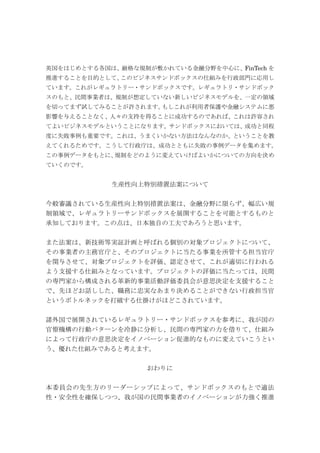 英国をはじめとする各国は、厳格な規制が敷かれている金融分野を中心に、FinTech を
推進することを目的として、このビジネスサンドボックスの仕組みを行政部門に応用し
ています。これがレギュラトリー・サンドボックスです。レギュラトリ・サンドボック
スのもと、民間事業者は、規制が想定していない新しいビジネスモデルを、一定の領域
を切ってまず試してみることが許されます。もしこれが利用者保護や金融システムに悪
影響を与えることなく、人々の支持を得ることに成功するのであれば、これは許容され
てよいビジネスモデルということになります。サンドボックスにおいては、成功と同程
度に失敗事例も重要です。これは、うまくいかない方法はなんなのか、ということを教
えてくれるためです。こうして行政庁は、成功とともに失敗の事例データを集めます。
この事例データをもとに、規制をどのように変えていけばよいかについての方向を決め
ていくのです。
生産性向上特別措置法案について
今般審議されている生産性向上特別措置法案は、金融分野に限らず、幅広い規
制領域で、レギュラトリーサンドボックスを展開することを可能とするものと
承知しております。この点は、日本独自の工夫であろうと思います。
また法案は、新技術等実証計画と呼ばれる個別の対象プロジェクトについて、
その事業者の主務官庁と、そのプロジェクトに当たる事業を所管する担当官庁
を関与させて、対象プロジェクトを評価、認定させて、これが適切に行われる
よう支援する仕組みとなっています。プロジェクトの評価に当たっては、民間
の専門家から構成される革新的事業活動評価委員会が意思決定を支援すること
で、先ほどお話しした、職務に忠実なあまり決めることができない行政担当官
というボトルネックを打破する仕掛けがほどこされています。
諸外国で展開されているレギュラトリー・サンドボックスを参考に、我が国の
官僚機構の行動パターンを冷静に分析し、民間の専門家の力を借りて、仕組み
によって行政庁の意思決定をイノベーション促進的なものに変えていこうとい
う、優れた仕組みであると考えます。
おわりに
本委員会の先生方のリーダーシップによって、サンドボックスのもとで適法
性・安全性を確保しつつ、我が国の民間事業者のイノベーションが力強く推進
 