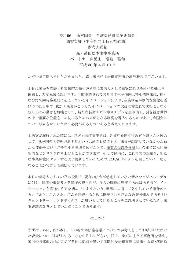 第 196 回通常国会 衆議院経済産業委員会
法案質疑（生産性向上特別措置法）
参考人意見
森・濱田松本法律事務所
パートナー弁護士 増島 雅和
平成 30 年 4 月 10 日
ただいまご指名をいただきました、森・濱田松本法律事務所の増島雅和...