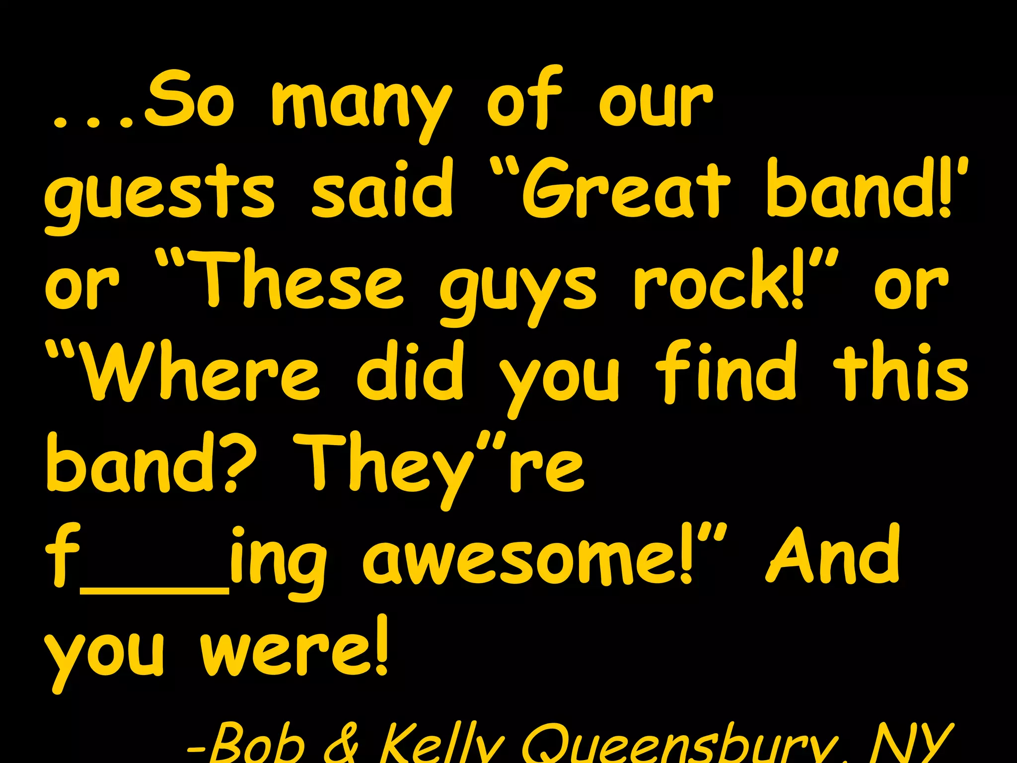 ...So many of our guests said “Great band!’ or “These guys rock!” or “Where did you find this band? They”re f___ing awesome!” And you were! -Bob & Kelly Queensbury, NY