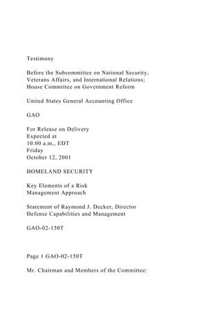Testimony
Before the Subcommittee on National Security,
Veterans Affairs, and International Relations;
House Committee on Government Reform
United States General Accounting Office
GAO
For Release on Delivery
Expected at
10:00 a.m., EDT
Friday
October 12, 2001
HOMELAND SECURITY
Key Elements of a Risk
Management Approach
Statement of Raymond J. Decker, Director
Defense Capabilities and Management
GAO-02-150T
Page 1 GAO-02-150T
Mr. Chairman and Members of the Committee:
 