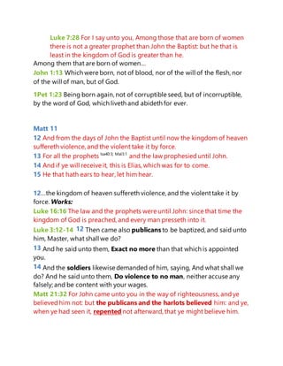 Luke 7:28 For I say unto you, Among those that are born of women
there is not a greater prophet than John the Baptist: but he that is
least in the kingdom of God is greater than he.
Among them that are born of women…
John 1:13 Which were born, not of blood, nor of the will of the flesh, nor
of the will of man, but of God.
1Pet 1:23 Being born again, not of corruptible seed, but of incorruptible,
by the word of God, which liveth and abideth for ever.
Matt 11
12 And from the days of John the Baptist until now the kingdom of heaven
suffereth violence, and the violent take it by force.
13 For all the prophets Isa40:3; Mal3:1
and the law prophesieduntil John.
14 And if ye will receive it, this is Elias, which was for to come.
15 He that hath ears to hear, let him hear.
12…the kingdom of heaven suffereth violence, and the violenttake it by
force. Works:
Luke 16:16 The law and the prophets were until John: since that time the
kingdom of God is preached, and every man presseth into it.
Luke 3:12-14 12 Then came also publicansto be baptized, and said unto
him, Master, what shall we do?
13 And he said unto them, Exact no more than that which is appointed
you.
14 And the soldiers likewise demanded of him, saying, And what shall we
do? And he said unto them, Do violence to no man, neither accuse any
falsely; and be content with your wages.
Matt 21:32 For John came unto you in the way of righteousness, andye
believedhim not: but the publicans and the harlots believed him: and ye,
when ye had seen it, repented not afterward, that ye might believe him.
 