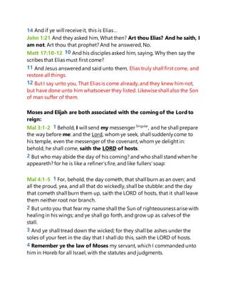 14 And if ye will receive it, this is Elias…
John 1:21 And they asked him, What then? Art thou Elias? And he saith, I
am not. Art thou that prophet? And he answered, No.
Matt 17:10-12 10 And his disciples asked him, saying, Why then say the
scribes that Elias must first come?
11 And Jesus answeredand said unto them, Elias truly shall first come, and
restore all things.
12 But I say unto you, That Elias is come already, and they knew him not,
but have done unto him whatsoever they listed. Likewise shall also the Son
of man suffer of them.
Moses and Elijah are both associated with the coming of the Lord to
reign:
Mal 3:1-2 1 Behold, I will send my messenger Singular
, and he shall prepare
the way before me: and the Lord, whom ye seek, shall suddenlycome to
his temple, even the messenger of the covenant, whom ye delight in:
behold, he shall come, saith the LORD of hosts.
2 But who may abide the day of his coming? and who shall stand when he
appeareth? for he is like a refiner's fire, and like fullers'soap:
Mal 4:1-5 1 For, behold, the day cometh, that shall burn as an oven; and
all the proud, yea, and all that do wickedly, shall be stubble: and the day
that cometh shall burn them up, saith the LORD of hosts, that it shall leave
them neither root nor branch.
2 But unto you that fear my name shall the Sun of righteousness arise with
healingin his wings; and ye shall go forth, and grow up as calves of the
stall.
3 And ye shall tread down the wicked; for they shall be ashes under the
soles of your feet in the day that I shall do this, saith the LORD of hosts.
4 Remember ye the law of Moses my servant, which I commanded unto
him in Horeb for all Israel, with the statutes and judgments.
 