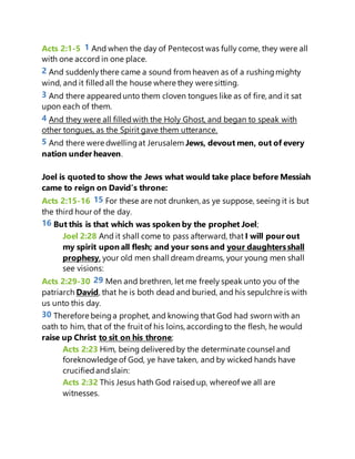 Acts 2:1-5 1 And when the day of Pentecost was fully come, they were all
with one accord in one place.
2 And suddenlythere came a sound from heaven as of a rushingmighty
wind, and it filledall the house where they were sitting.
3 And there appearedunto them cloven tongues like as of fire, and it sat
upon each of them.
4 And they were all filledwith the Holy Ghost, and began to speak with
other tongues, as the Spirit gave them utterance.
5 And there were dwellingat Jerusalem Jews, devout men, out of every
nation under heaven.
Joel is quoted to show the Jews what would take place before Messiah
came to reign on David’s throne:
Acts 2:15-16 15 For these are not drunken, as ye suppose, seeing it is but
the third hour of the day.
16 But this is that which was spoken by the prophet Joel;
Joel 2:28 And it shall come to pass afterward, that I will pour out
my spirit upon all flesh; and your sons and your daughtersshall
prophesy, your old men shall dream dreams, your young men shall
see visions:
Acts 2:29-30 29 Men and brethren, let me freely speak unto you of the
patriarch David, that he is both dead and buried, and his sepulchre is with
us unto this day.
30 Therefore beinga prophet, and knowing that God had sworn with an
oath to him, that of the fruit of his loins, accordingto the flesh, he would
raise up Christ to sit on his throne;
Acts 2:23 Him, being deliveredby the determinate counsel and
foreknowledge of God, ye have taken, and by wicked hands have
crucifiedandslain:
Acts 2:32 This Jesus hath God raisedup, whereof we all are
witnesses.
 