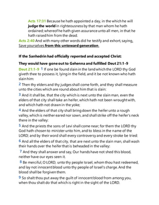 Acts 17:31 Because he hath appointed a day, in the which he will
judge the world in righteousness by that man whom he hath
ordained; whereof he hath given assurance unto all men, in that he
hath raisedhim from the dead.
Acts 2:40 And with many other words did he testify and exhort, saying,
Save yourselves from this untoward generation.
If the Sanhedrin had officially repented and accepted Christ:
They would have goneout to Gehenna and fulfilled Deut 21:1-9
Deut 21:1-9 1 If one be found slain in the landwhich the LORD thy God
giveth thee to possess it, lyingin the field, and it be not known who hath
slain him:
2 Then thy elders and thy judges shall come forth, and they shall measure
unto the cities which are round about him that is slain:
3 And it shall be, that the city which is next unto the slain man, even the
elders of that city shall take an heifer, which hath not been wroughtwith,
and which hath not drawn in the yoke;
4 And the elders of that city shall bringdown the heifer unto a rough
valley, which is neither eared nor sown, and shall strike off the heifer's neck
there in the valley:
5 And the priests the sons of Levi shall come near; for them the LORD thy
God hath chosen to minister unto him, and to bless in the name of the
LORD; and by their word shall every controversyand every stroke be tried:
6 And all the elders of that city, that are next unto the slain man, shall wash
their hands over the heifer that is beheadedin the valley:
7 And they shall answer and say, Our hands have not shed this blood,
neither have our eyes seen it.
8 Be merciful, O LORD, unto thy people Israel, whom thou hast redeemed,
and lay not innocentblood unto thy people of Israel's charge. And the
blood shall be forgiven them.
9 So shalt thou put away the guilt of innocentblood from among you,
when thou shalt do that which is right in the sight of the LORD.
 