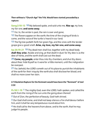 Then without a “Church-Age”the Trib. Would have started;precededby a
rapture:
Song 2:10-13 10 My beloved spake, and said unto me, Rise up, my love,
my fair one, and come away.
11 For, lo, the winter is past, the rain is over and gone;
12 The flowers appear on the earth; the time of the singing of birds is
come, and the voice of the turtle is heardin our land;
13 The fig tree putteth forth her green figs, and the vines with the tender
grape give a good smell. Arise, my love, my fair one, and come away.
Isa 26:19-21 19 Thy dead men shall live, together with my dead body
shall they arise. Awake and sing, ye that dwell in dust: for thy dew is as the
dew of herbs, and the earth shall cast out the dead.
20 Come, my people, enter thou into thy chambers, and shut thy doors
about thee: hide thyself as it were for a little moment, until the indignation
be overpast.
21 For, behold, the LORD cometh out of his place to punish the inhabitants
of the earth for their iniquity: the earth also shall disclose her blood, and
shall no more cover her slain.
A TribulationRapture for the Remnant would have beenthe “Remnant” of Joel
2:32
Ps 50:1-10 1 The mighty God, even the LORD, hath spoken, and calledthe
earth from the risingof the sun unto the going down thereof.
2 Out of Zion, the perfection of beauty, God hath shined.
3 Our God shall come, and shall not keep silence: a fire shall devour before
him, and it shall be very tempestuous round about him.
4 He shall call to the heavens from above, and to the earth, that he may
judge his people.
 