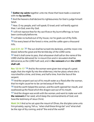 5 Gather my saints together unto me; those that have made a covenant
with me by sacrifice.
6 And the heavens shall declare his righteousness: for God is judge himself.
Selah.
7 Hear, O my people, and I will speak; O Israel, and I will testify against
thee: I am God, even thy God.
8 I will not reprove thee for thy sacrifices or thy burnt offerings, to have
been continuallybefore me.
9 I will take no bullockout of thy house, nor he goats out of thy folds.
10 For every beast of the forest is mine, and the cattle upon a thousand
hills.
Joel 2:31-32 31 The sun shall be turned into darkness, and the moon into
blood, before the great and the terrible day of the LORD come.
32 And it shall come to pass, that whosoever shall call on the name of the
LORD shall be delivered: for in mount Zion and in Jerusalemshall be
deliverance, as the LORD hath said, and in the remnantwhom the LORD
shall call.
Rev 12:14-17 14 And to the woman were given two wings of a great
eagle, that she might fly into the wilderness, into her place, where she is
nourishedfor a time, and times, and half a time, from the face of the
serpent.
15 And the serpent cast out of his mouth water as a flood after the woman,
that he might cause her to be carriedawayof the flood.
16 And the earth helped the woman, and the earth opened her mouth, and
swallowedup the flood which the dragon cast out of his mouth.
17 And the dragon was wroth with the woman, and went to make war with
the remnantof her seed, which keep the commandments of God, and
have the testimony of Jesus Christ.
Matt 24:3 And as he sat upon the mount of Olives, the disciples came unto
him privately, saying, Tell us, 1
when shall these things be? and 2
what shall
be the sign of thy coming, and of 3
the end of the world?
 