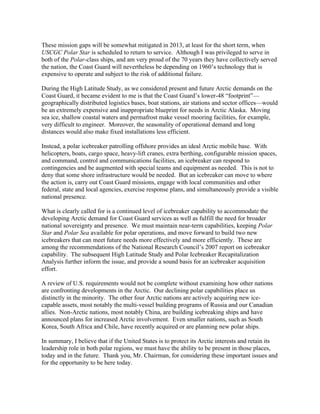 These mission gaps will be somewhat mitigated in 2013, at least for the short term, when
USCGC Polar Star is scheduled to return to service. Although I was privileged to serve in
both of the Polar-class ships, and am very proud of the 70 years they have collectively served
the nation, the Coast Guard will nevertheless be depending on 1960’s technology that is
expensive to operate and subject to the risk of additional failure.

During the High Latitude Study, as we considered present and future Arctic demands on the
Coast Guard, it became evident to me is that the Coast Guard’s lower-48 “footprint”—
geographically distributed logistics bases, boat stations, air stations and sector offices—would
be an extremely expensive and inappropriate blueprint for needs in Arctic Alaska. Moving
sea ice, shallow coastal waters and permafrost make vessel mooring facilities, for example,
very difficult to engineer. Moreover, the seasonality of operational demand and long
distances would also make fixed installations less efficient.

Instead, a polar icebreaker patrolling offshore provides an ideal Arctic mobile base. With
helicopters, boats, cargo space, heavy-lift cranes, extra berthing, configurable mission spaces,
and command, control and communications facilities, an icebreaker can respond to
contingencies and be augmented with special teams and equipment as needed. This is not to
deny that some shore infrastructure would be needed. But an icebreaker can move to where
the action is, carry out Coast Guard missions, engage with local communities and other
federal, state and local agencies, exercise response plans, and simultaneously provide a visible
national presence.

What is clearly called for is a continued level of icebreaker capability to accommodate the
developing Arctic demand for Coast Guard services as well as fulfill the need for broader
national sovereignty and presence. We must maintain near-term capabilities, keeping Polar
Star and Polar Sea available for polar operations, and move forward to build two new
icebreakers that can meet future needs more effectively and more efficiently. These are
among the recommendations of the National Research Council’s 2007 report on icebreaker
capability. The subsequent High Latitude Study and Polar Icebreaker Recapitalization
Analysis further inform the issue, and provide a sound basis for an icebreaker acquisition
effort.

A review of U.S. requirements would not be complete without examining how other nations
are confronting developments in the Arctic. Our declining polar capabilities place us
distinctly in the minority. The other four Arctic nations are actively acquiring new ice-
capable assets, most notably the multi-vessel building programs of Russia and our Canadian
allies. Non-Arctic nations, most notably China, are building icebreaking ships and have
announced plans for increased Arctic involvement. Even smaller nations, such as South
Korea, South Africa and Chile, have recently acquired or are planning new polar ships.

In summary, I believe that if the United States is to protect its Arctic interests and retain its
leadership role in both polar regions, we must have the ability to be present in those places,
today and in the future. Thank you, Mr. Chairman, for considering these important issues and
for the opportunity to be here today.	
  
 