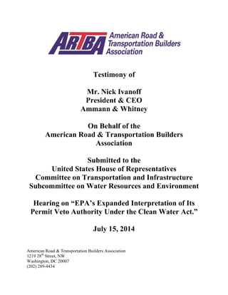 Testimony of
Mr. Nick Ivanoff
President & CEO
Ammann & Whitney
On Behalf of the
American Road & Transportation Builders
Association
Submitted to the
United States House of Representatives
Committee on Transportation and Infrastructure
Subcommittee on Water Resources and Environment
Hearing on “EPA’s Expanded Interpretation of Its
Permit Veto Authority Under the Clean Water Act.”
July 15, 2014
American Road & Transportation Builders Association
1219 28th
Street, NW
Washington, DC 20007
(202) 289-4434
 