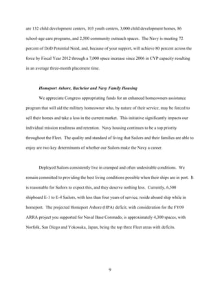 are 132 child development centers, 103 youth centers, 3,000 child development homes, 86

school-age care programs, and 2,500 community outreach spaces. The Navy is meeting 72

percent of DoD Potential Need, and, because of your support, will achieve 80 percent across the

force by Fiscal Year 2012 through a 7,000 space increase since 2006 in CYP capacity resulting

in an average three-month placement time.



       Homeport Ashore, Bachelor and Navy Family Housing

       We appreciate Congress appropriating funds for an enhanced homeowners assistance

program that will aid the military homeowner who, by nature of their service, may be forced to

sell their homes and take a loss in the current market. This initiative significantly impacts our

individual mission readiness and retention. Navy housing continues to be a top priority

throughout the Fleet. The quality and standard of living that Sailors and their families are able to

enjoy are two key determinants of whether our Sailors make the Navy a career.



       Deployed Sailors consistently live in cramped and often undesirable conditions. We

remain committed to providing the best living conditions possible when their ships are in port. It

is reasonable for Sailors to expect this, and they deserve nothing less. Currently, 6,500

shipboard E-1 to E-4 Sailors, with less than four years of service, reside aboard ship while in

homeport. The projected Homeport Ashore (HPA) deficit, with consideration for the FY09

ARRA project you supported for Naval Base Coronado, is approximately 4,300 spaces, with

Norfolk, San Diego and Yokosuka, Japan, being the top three Fleet areas with deficits.




                                                 9
 