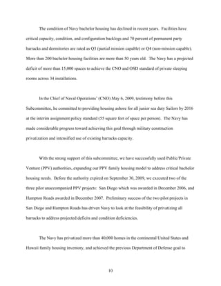 The condition of Navy bachelor housing has declined in recent years. Facilities have

critical capacity, condition, and configuration backlogs and 70 percent of permanent party

barracks and dormitories are rated as Q3 (partial mission capable) or Q4 (non-mission capable).

More than 200 bachelor housing facilities are more than 50 years old. The Navy has a projected

deficit of more than 15,000 spaces to achieve the CNO and OSD standard of private sleeping

rooms across 34 installations.



       In the Chief of Naval Operations’ (CNO) May 6, 2009, testimony before this

Subcommittee, he committed to providing housing ashore for all junior sea duty Sailors by 2016

at the interim assignment policy standard (55 square feet of space per person). The Navy has

made considerable progress toward achieving this goal through military construction

privatization and intensified use of existing barracks capacity.



       With the strong support of this subcommittee, we have successfully used Public/Private

Venture (PPV) authorities, expanding our PPV family housing model to address critical bachelor

housing needs. Before the authority expired on September 30, 2009, we executed two of the

three pilot unaccompanied PPV projects: San Diego which was awarded in December 2006, and

Hampton Roads awarded in December 2007. Preliminary success of the two pilot projects in

San Diego and Hampton Roads has driven Navy to look at the feasibility of privatizing all

barracks to address projected deficits and condition deficiencies.



       The Navy has privatized more than 40,000 homes in the continental United States and

Hawaii family housing inventory, and achieved the previous Department of Defense goal to




                                                 10
 