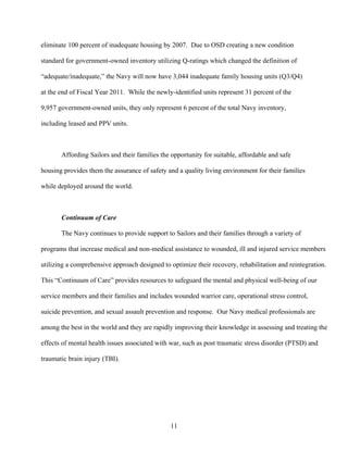 eliminate 100 percent of inadequate housing by 2007. Due to OSD creating a new condition

standard for government-owned inventory utilizing Q-ratings which changed the definition of

“adequate/inadequate,” the Navy will now have 3,044 inadequate family housing units (Q3/Q4)

at the end of Fiscal Year 2011. While the newly-identified units represent 31 percent of the

9,957 government-owned units, they only represent 6 percent of the total Navy inventory,

including leased and PPV units.



       Affording Sailors and their families the opportunity for suitable, affordable and safe

housing provides them the assurance of safety and a quality living environment for their families

while deployed around the world.



       Continuum of Care

       The Navy continues to provide support to Sailors and their families through a variety of

programs that increase medical and non-medical assistance to wounded, ill and injured service members

utilizing a comprehensive approach designed to optimize their recovery, rehabilitation and reintegration.

This “Continuum of Care” provides resources to safeguard the mental and physical well-being of our

service members and their families and includes wounded warrior care, operational stress control,

suicide prevention, and sexual assault prevention and response. Our Navy medical professionals are

among the best in the world and they are rapidly improving their knowledge in assessing and treating the

effects of mental health issues associated with war, such as post traumatic stress disorder (PTSD) and

traumatic brain injury (TBI).




                                               11
 