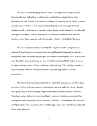 The Navy’s Safe Harbor Program is the Navy’s lead organization for providing the

highest quality non-medical care to all seriously wounded, ill and injured Sailors, Coast

Guardsmen and their families. Enrollment in Safe Harbor is voluntary and not limited to combat

related wounds or injuries. Service members injured during liberty or through shipboard

accidents as well as those that have incurred a serious illness, whether physical or psychological,

are eligible for support. There are more than 500 Sailors and Coast Guardsmen, and their

families, who are being supported under the umbrella of the Navy’s Safe Harbor Program.



       The Navy’s Operational Stress Control (OSC) program provides a comprehensive

approach designed to actively promote the psychological health of Sailors and their families

throughout a career while reducing the stigma associated with seeking help. As of March of this

year, Basic OSC Awareness training has been provided to more than 84,000 Sailors at various

locations across the country. We are continuing to deliver formal OSC curriculum modules to

key training sites and tailor training materials to address the unique needs of specific

communities.



       The Warrior Transition Program (WTP) was established in Kuwait and provides a place

and time for Sailors to decompress and transition from a war zone to life back home. Through

small group discussions facilitated by chaplains and medical personnel, Warrior Transition

Workshops prepare Sailors for resumption of family and social obligations, return to civilian

employment, and reintegration with the community. In FY09, 3,283 workshops with more than

5,500 participants were conducted in Kuwait and through Mobile Care Teams forward deployed

in Iraq and Afghanistan.




                                                 12
 