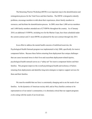 The Returning Warrior Workshop (RWW) is an important step in the demobilization and

reintegration process for the Total Force and their families. The RWW is designed to identify

problems, encourage members to talk about their experiences, direct family members to

resources, and facilitate the demobilization process. In 2009, more than 1,800 service members

and 1,400 family members attended one of 27 RWWs throughout the country. As of January

2010, an additional 15 RWWs, including two for the Marine Corps, have been scheduled under

the current contract and 21 more RWWs are planned for the next contract through July 2011.



       In an effort to address the mental health concerns of mobilized reservists, the

Psychological Health Outreach program was implemented in July 2008, specifically for reserve

component Sailors. Because these Sailors returning from deployment face unique challenges

that can cause increased stress in their lives and exacerbate deployment-related injuries,

psychological health outreach serves as a “safety net” for reserve component Sailors and their

families. This program improves the overall psychological health and resiliency of Sailors

returning from deployments and identifies long-term strategies to improve support services for

them and their families.



       We must be mindful that our force is consistently changing and so are the needs of our

families. As the dynamics of American society shift, and as Navy families continue to be

representatives of our nation’s communities, it is absolutely critical that our support programs

evolve along with the needs of our loved ones.




                                                 13
 