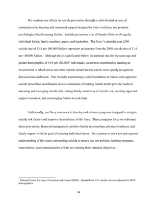 We continue our efforts on suicide prevention through a multi-faceted system of

communication, training and command support designed to foster resilience and promote

psychological health among Sailors. Suicide prevention is an all-hands effort involving the

individual Sailor, family members, peers, and leadership. The Navy’s calendar year 2009

suicide rate of 13.8 per 100,000 Sailors represents an increase from the 2008 suicide rate of 11.6

per 100,000 Sailors. Although this is significantly below the national rate for the same age and

gender demographic of 19.0 per 100,000 1 individuals, we remain committed to creating an

environment in which stress and other suicide-related factors can be more openly recognized,

discussed and addressed. This includes maintaining a solid foundation of trained and supported

suicide prevention coordinators across commands, refreshing mental health provider skills in

assessing and managing suicide risk, raising family awareness of suicide risk, warning signs and

support resources, and encouraging Sailors to seek help.



        Additionally, our Navy continues to develop and enhance programs designed to mitigate

suicide risk factors and improve the resilience of the force. These programs focus on substance

abuse prevention, financial management, positive family relationships, physical readiness, and

family support with the goal of reducing individual stress. We continue to work toward a greater

understanding of the issues surrounding suicide to ensure that our policies, training programs,

interventions, and communication efforts are meeting their intended objectives.




1
 National Center for Injury Prevention and Control (2004). Standardized U.S. suicide rates are adjusted for DON
demographics.


                                                       14
 