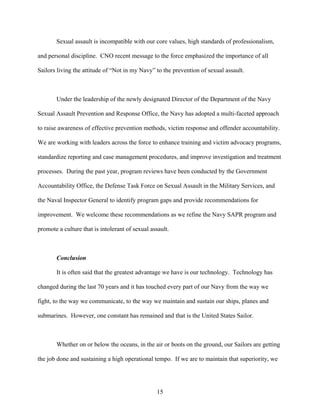 Sexual assault is incompatible with our core values, high standards of professionalism,

and personal discipline. CNO recent message to the force emphasized the importance of all

Sailors living the attitude of “Not in my Navy” to the prevention of sexual assault.



       Under the leadership of the newly designated Director of the Department of the Navy

Sexual Assault Prevention and Response Office, the Navy has adopted a multi-faceted approach

to raise awareness of effective prevention methods, victim response and offender accountability.

We are working with leaders across the force to enhance training and victim advocacy programs,

standardize reporting and case management procedures, and improve investigation and treatment

processes. During the past year, program reviews have been conducted by the Government

Accountability Office, the Defense Task Force on Sexual Assault in the Military Services, and

the Naval Inspector General to identify program gaps and provide recommendations for

improvement. We welcome these recommendations as we refine the Navy SAPR program and

promote a culture that is intolerant of sexual assault.



       Conclusion

       It is often said that the greatest advantage we have is our technology. Technology has

changed during the last 70 years and it has touched every part of our Navy from the way we

fight, to the way we communicate, to the way we maintain and sustain our ships, planes and

submarines. However, one constant has remained and that is the United States Sailor.



       Whether on or below the oceans, in the air or boots on the ground, our Sailors are getting

the job done and sustaining a high operational tempo. If we are to maintain that superiority, we




                                                 15
 