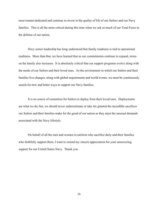 must remain dedicated and continue to invest in the quality of life of our Sailors and our Navy

families. This is all the more critical during this time when we ask so much of our Total Force in

the defense of our nation.



       Navy senior leadership has long understood that family readiness is tied to operational

readiness. More than that, we have learned that as our commitments continue to expand, stress

on the family also increases. It is absolutely critical that our support programs evolve along with

the needs of our Sailors and their loved ones. As the environment in which our Sailors and their

families live changes, along with global requirements and world events, we must be continuously

search for new and better ways to support our Navy families.



       It is no source of contention for Sailors to deploy from their loved ones. Deployments

are what we do; but, we should never underestimate or take for granted the incredible sacrifices

our Sailors and their families make for the good of our nation as they meet the unusual demands

associated with the Navy lifestyle.



       On behalf of all the men and women in uniform who sacrifice daily and their families

who faithfully support them, I want to extend my sincere appreciation for your unwavering

support for our United States Navy. Thank you.




                                                16
 