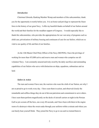 Introduction

        Chairman Edwards, Ranking Member Wamp and members of this subcommittee, thank

you for the opportunity to testify before you. It is an honor and privilege to represent the finest

force in the history of our great Navy. I offer my heartfelt thanks on behalf of our Sailors around

the world and their families for the steadfast support of Congress. I would especially like to

thank this subcommittee, who provides the appropriations for our vast array of programs such as

child care, privatization of military housing and continuum of care for our Sailors, which are so

vital to our quality of life and that of our families.



        As the 12th Master Chief Petty Officer of the Navy (MCPON), I have the privilege of

working for more than 433,000 active and reserve men and women who comprise our all-

volunteer Navy. I am constantly amazed and truly awed by the daily sacrifices and outstanding

capabilities of our Sailors who serve with distinction on ships, squadrons, submarines and on

land.



        Sailors in Action

        The men and women I have met, the warriors who wear the cloth of our Nation, are why I

am so proud to go to work every day. I have seen them in action, and observed closely the

remarkable and selfless things they do out of devout patriotism and commitment to serve others.

I have seen them perform magnificently on the decks of aircraft carriers at night in the Persian

Gulf as jets scream off the bow, one every 40 seconds, and I have been with them in the engine

room of a destroyer where the sweat soaks through your uniform within a minute and where you

can barely hear yourself think. They joined the Navy to go to sea and we trained them to




                                                    2
 