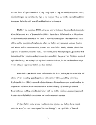 succeed there. We gave them skills to keep a ship afloat, to keep one another alive at sea, and to

maintain the gear we use to take the fight to our enemies. They had no idea we might need them

to strap on the kevlar, pick up a rifle and head to war in the desert.



       The Navy has more than 23,000 active and reserve Sailors on the ground and at sea in the

Central Command Area of Responsibility (AOR). As the focus shifts from Iraq to Afghanistan,

we expect the current demand on our forces to increase over this year. I have been to the sands

of Iraq and the mountains of Afghanistan where our Sailors serve alongside Marines, Soldiers

and Airman, and for two consecutive years we have more Sailors serving boots on ground than

deployed at sea in that part of the world. That number, more than anything else, points to a shift

in traditional Navy missions and an increase in responsibility for our service. With this sustained

operational tempo, we are experiencing added stress on the force, but are confident in the steps

we are taking to support our Sailors and their families.



       More than 50,000 Sailors are on station around the world, and 38 percent of our ships are

at sea. We are executing special operations with our Navy SEALs, disabling Improvised

Explosive Devices (IEDs) with our Explosive Ordnance Disposal teams, and providing close air

support and electronic attack with our aircraft. We are securing key waterways with our

Riverine forces, building critical infrastructure with our SeaBee battalions, augmenting ground

forces with our Individual Augmentees, and treating wounded warriors.



       We have Sailors on the ground excelling in new missions and Sailors above, on and

under the world’s oceans executing our Maritime Strategy’s core capabilities of forward




                                                  3
 