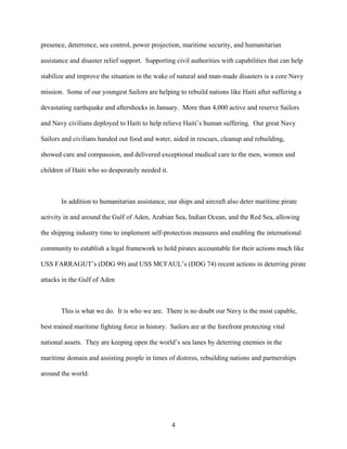 presence, deterrence, sea control, power projection, maritime security, and humanitarian

assistance and disaster relief support. Supporting civil authorities with capabilities that can help

stabilize and improve the situation in the wake of natural and man-made disasters is a core Navy

mission. Some of our youngest Sailors are helping to rebuild nations like Haiti after suffering a

devastating earthquake and aftershocks in January. More than 4,000 active and reserve Sailors

and Navy civilians deployed to Haiti to help relieve Haiti’s human suffering. Our great Navy

Sailors and civilians handed out food and water, aided in rescues, cleanup and rebuilding,

showed care and compassion, and delivered exceptional medical care to the men, women and

children of Haiti who so desperately needed it.



       In addition to humanitarian assistance, our ships and aircraft also deter maritime pirate

activity in and around the Gulf of Aden, Arabian Sea, Indian Ocean, and the Red Sea, allowing

the shipping industry time to implement self-protection measures and enabling the international

community to establish a legal framework to hold pirates accountable for their actions much like

USS FARRAGUT’s (DDG 99) and USS MCFAUL’s (DDG 74) recent actions in deterring pirate

attacks in the Gulf of Aden



       This is what we do. It is who we are. There is no doubt our Navy is the most capable,

best trained maritime fighting force in history. Sailors are at the forefront protecting vital

national assets. They are keeping open the world’s sea lanes by deterring enemies in the

maritime domain and assisting people in times of distress, rebuilding nations and partnerships

around the world.




                                                  4
 