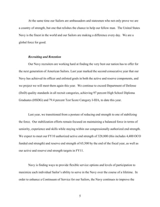 At the same time our Sailors are ambassadors and statesmen who not only prove we are

a country of strength, but one that relishes the chance to help our fellow man. The United States

Navy is the finest in the world and our Sailors are making a difference every day. We are a

global force for good.



       Recruiting and Retention

       Our Navy recruiters are working hard at finding the very best our nation has to offer for

the next generation of American Sailors. Last year marked the second consecutive year that our

Navy has achieved its officer and enlisted goals in both the active and reserve components, and

we project we will meet them again this year. We continue to exceed Department of Defense

(DoD) quality standards in all recruit categories, achieving 97 percent High School Diploma

Graduates (HSDG) and 79.4 percent Test Score Category I-IIIA, to date this year.



       Last year, we transitioned from a posture of reducing end strength to one of stabilizing

the force. Our stabilization efforts remain focused on maintaining a balanced force in terms of

seniority, experience and skills while staying within our congressionally authorized end strength.

We expect to meet our FY10 authorized active end strength of 328,800 (this includes 4,400 OCO

funded end strength) and reserve end strength of 65,500 by the end of the fiscal year, as well as

our active and reserve end strength targets in FY11.



       Navy is finding ways to provide flexible service options and levels of participation to

maximize each individual Sailor’s ability to serve in the Navy over the course of a lifetime. In

order to enhance a Continuum of Service for our Sailors, the Navy continues to improve the




                                                 5
 