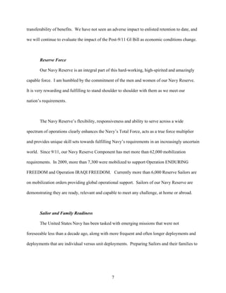 transferability of benefits. We have not seen an adverse impact to enlisted retention to date, and

we will continue to evaluate the impact of the Post-9/11 GI Bill as economic conditions change.



       Reserve Force

       Our Navy Reserve is an integral part of this hard-working, high-spirited and amazingly

capable force. I am humbled by the commitment of the men and women of our Navy Reserve.

It is very rewarding and fulfilling to stand shoulder to shoulder with them as we meet our

nation’s requirements.



       The Navy Reserve’s flexibility, responsiveness and ability to serve across a wide

spectrum of operations clearly enhances the Navy’s Total Force, acts as a true force multiplier

and provides unique skill sets towards fulfilling Navy’s requirements in an increasingly uncertain

world. Since 9/11, our Navy Reserve Component has met more than 62,000 mobilization

requirements. In 2009, more than 7,300 were mobilized to support Operation ENDURING

FREEDOM and Operation IRAQI FREEDOM. Currently more than 6,000 Reserve Sailors are

on mobilization orders providing global operational support. Sailors of our Navy Reserve are

demonstrating they are ready, relevant and capable to meet any challenge, at home or abroad.



       Sailor and Family Readiness

       The United States Navy has been tasked with emerging missions that were not

foreseeable less than a decade ago, along with more frequent and often longer deployments and

deployments that are individual versus unit deployments. Preparing Sailors and their families to




                                                 7
 