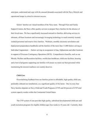anticipate, understand and cope with the unusual demands associated with the Navy lifestyle and

operational tempo is critical to mission success.



       Sailors’ families are valued members of the Navy team. Through Fleet and Family

Support Centers, the Navy offers quality services to prepare Navy families for the absence of

their loved ones. We have significantly increased outreach to families, delivering services in

alternate, off-base locations and increasingly leveraging technology to reach remotely located,

isolated personnel and reserve force families. Webinars, monthly electronic newsletters and

deployment preparedness handbooks aid the families of the more than 11,000 Sailors serving as

Individual Augmentees — Sailors serving on assignment in Iraq, Afghanistan and other locations

in support of Overseas Contingency Operations (OCO). Comprehensive benefits, such as our

Morale, Welfare and Recreation facilities, world-class healthcare, child care facilities, housing

and a host of programs supporting our families will ensure we retain our best personnel while

maintaining the mission readiness our country deserves.



       Child Care

       Overwhelming feedback from our families points to affordable, high-quality child care,

preferably onboard our installations, as a significant quality of life factor. One in every four

Navy families depends on Navy Child and Youth Programs (CYP) and 48 percent of CYP total

system capacity resides within the Continental United States.



       The CYP system of care provides high quality, subsidized developmental child care and

youth recreation programs for eligible children ages four weeks to 18 years old. Currently, there




                                                    8
 