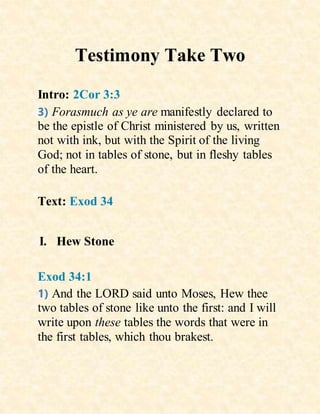 Testimony Take Two
Intro: 2Cor 3:3
3) Forasmuch as ye are manifestly declared to
be the epistle of Christ ministered by us, written
not with ink, but with the Spirit of the living
God; not in tables of stone, but in fleshy tables
of the heart.
Text: Exod 34
I. Hew Stone
Exod 34:1
1) And the LORD said unto Moses, Hew thee
two tables of stone like unto the first: and I will
write upon these tables the words that were in
the first tables, which thou brakest.
 