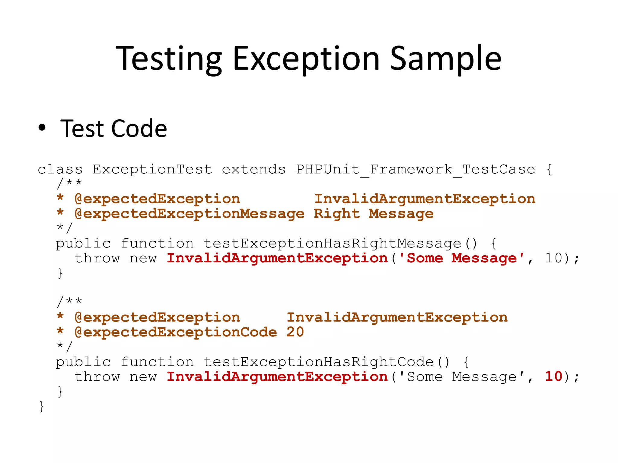 Testing Exception Sample
• Test Code
class ExceptionTest extends PHPUnit_Framework_TestCase {
  /**
  * @expectedException        InvalidArgumentException
  * @expectedExceptionMessage Right Message
  */
  public function testExceptionHasRightMessage() {
    throw new InvalidArgumentException('Some Message', 10);
  }
    /**
    * @expectedException     InvalidArgumentException
    * @expectedExceptionCode 20
    */
    public function testExceptionHasRightCode() {
      throw new InvalidArgumentException('Some Message', 10);
    }
}
 