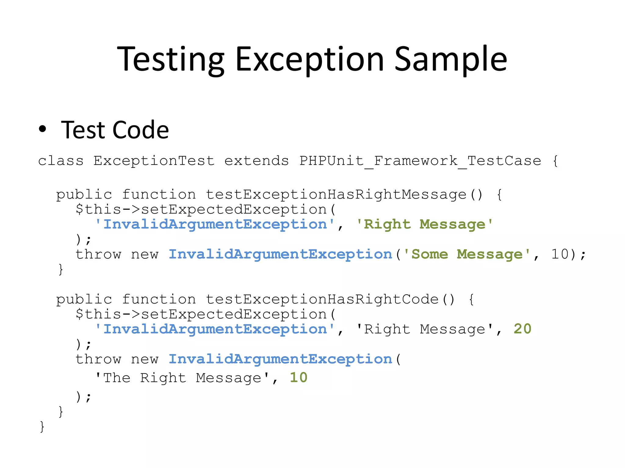 Testing Exception Sample
• Test Code
class ExceptionTest extends PHPUnit_Framework_TestCase {

    public function testExceptionHasRightMessage() {
      $this->setExpectedException(
        'InvalidArgumentException', 'Right Message'
      );
      throw new InvalidArgumentException('Some Message', 10);
    }
    public function testExceptionHasRightCode() {
      $this->setExpectedException(
        'InvalidArgumentException', 'Right Message', 20
      );
      throw new InvalidArgumentException(
        'The Right Message', 10
      );
    }
}
 
