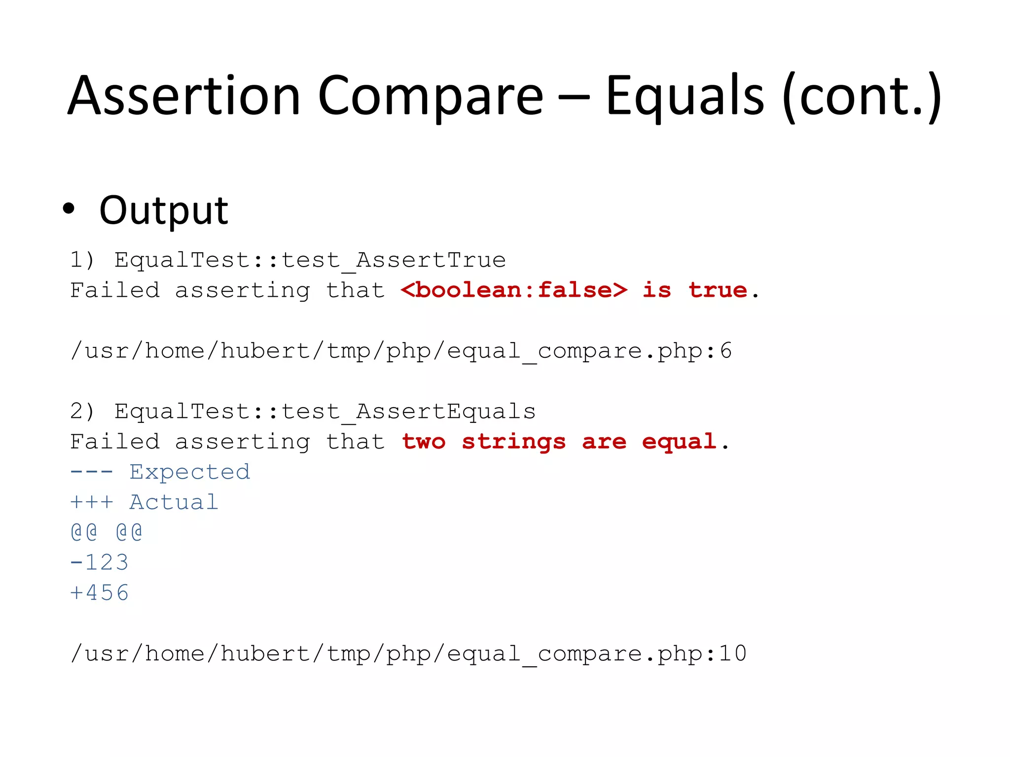 Assertion Compare – Equals (cont.)
• Output
1) EqualTest::test_AssertTrue
Failed asserting that <boolean:false> is true.

/usr/home/hubert/tmp/php/equal_compare.php:6

2) EqualTest::test_AssertEquals
Failed asserting that two strings are equal.
--- Expected
+++ Actual
@@ @@
-123
+456

/usr/home/hubert/tmp/php/equal_compare.php:10
 