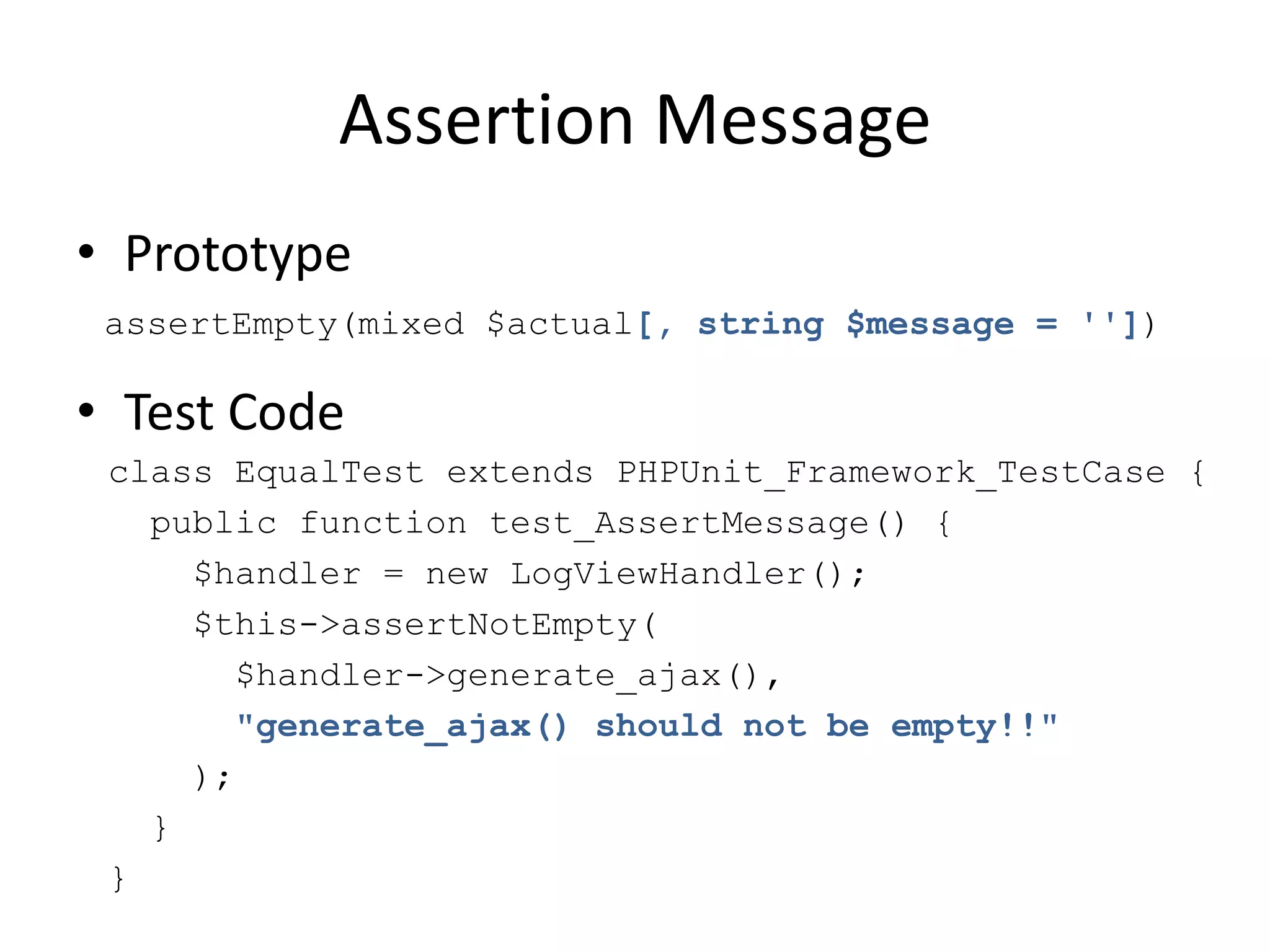 Assertion Message
• Prototype
 assertEmpty(mixed $actual[, string $message = ''])

• Test Code
 class EqualTest extends PHPUnit_Framework_TestCase {
   public function test_AssertMessage() {
     $handler = new LogViewHandler();
     $this->assertNotEmpty(
       $handler->generate_ajax(),
       "generate_ajax() should not be empty!!"
     );
   }
 }
 