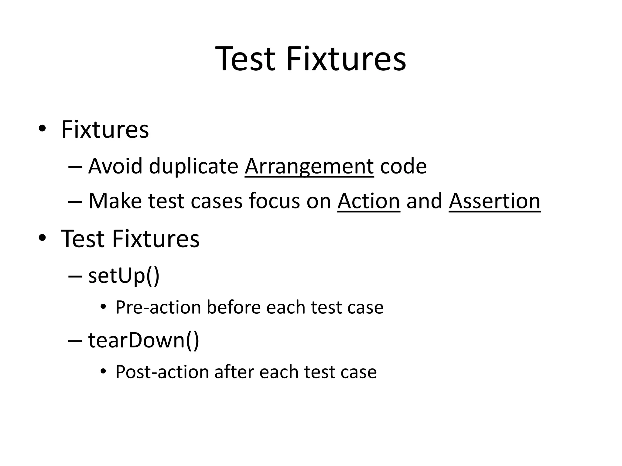 Test Fixtures
• Fixtures
  – Avoid duplicate Arrangement code
  – Make test cases focus on Action and Assertion
• Test Fixtures
  – setUp()
     • Pre-action before each test case
  – tearDown()
     • Post-action after each test case
 