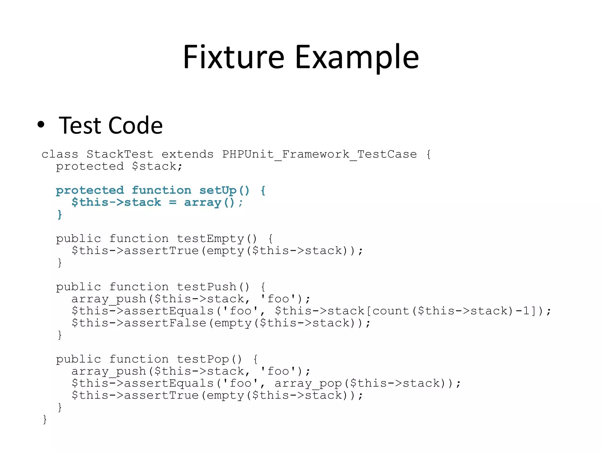 Fixture Example
• Test Code
class StackTest extends PHPUnit_Framework_TestCase {
  protected $stack;
    protected function setUp() {
      $this->stack = array();
    }
    public function testEmpty() {
      $this->assertTrue(empty($this->stack));
    }
    public function testPush() {
      array_push($this->stack, 'foo');
      $this->assertEquals('foo', $this->stack[count($this->stack)-1]);
      $this->assertFalse(empty($this->stack));
    }
    public function testPop() {
      array_push($this->stack, 'foo');
      $this->assertEquals('foo', array_pop($this->stack));
      $this->assertTrue(empty($this->stack));
    }
}
 