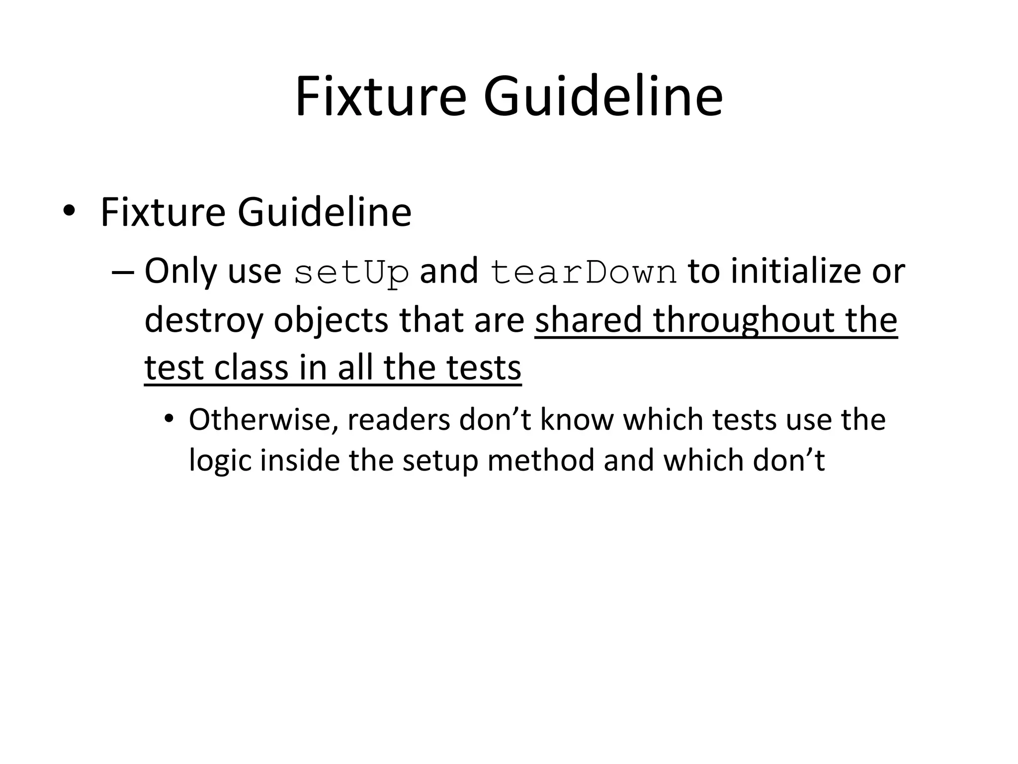 Fixture Guideline
• Fixture Guideline
  – Only use setUp and tearDown to initialize or
    destroy objects that are shared throughout the
    test class in all the tests
     • Otherwise, readers don’t know which tests use the
       logic inside the setup method and which don’t
 