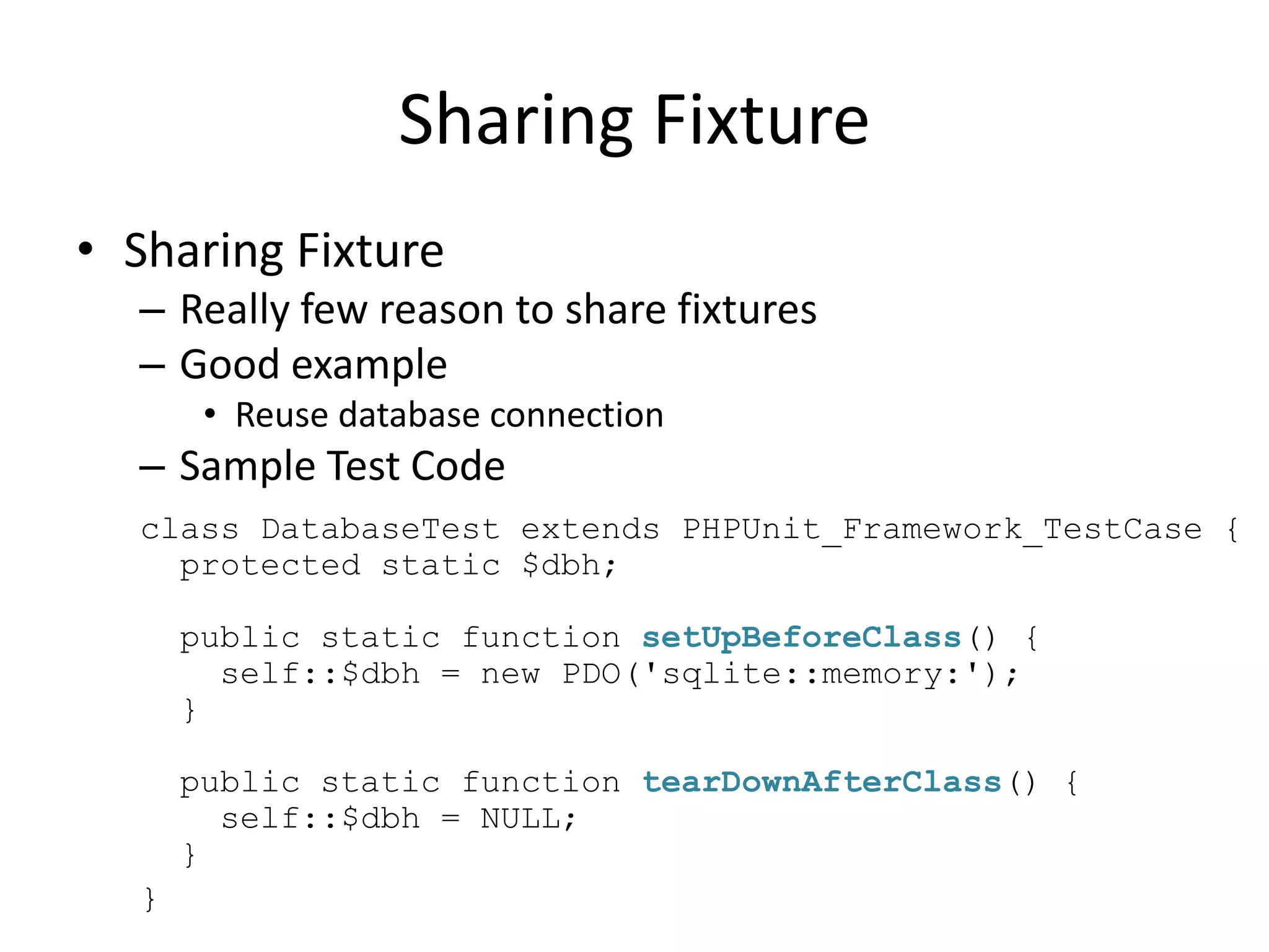 Sharing Fixture
• Sharing Fixture
  – Really few reason to share fixtures
  – Good example
       • Reuse database connection
  – Sample Test Code
  class DatabaseTest extends PHPUnit_Framework_TestCase {
    protected static $dbh;

      public static function setUpBeforeClass() {
        self::$dbh = new PDO('sqlite::memory:');
      }

      public static function tearDownAfterClass() {
        self::$dbh = NULL;
      }
  }
 