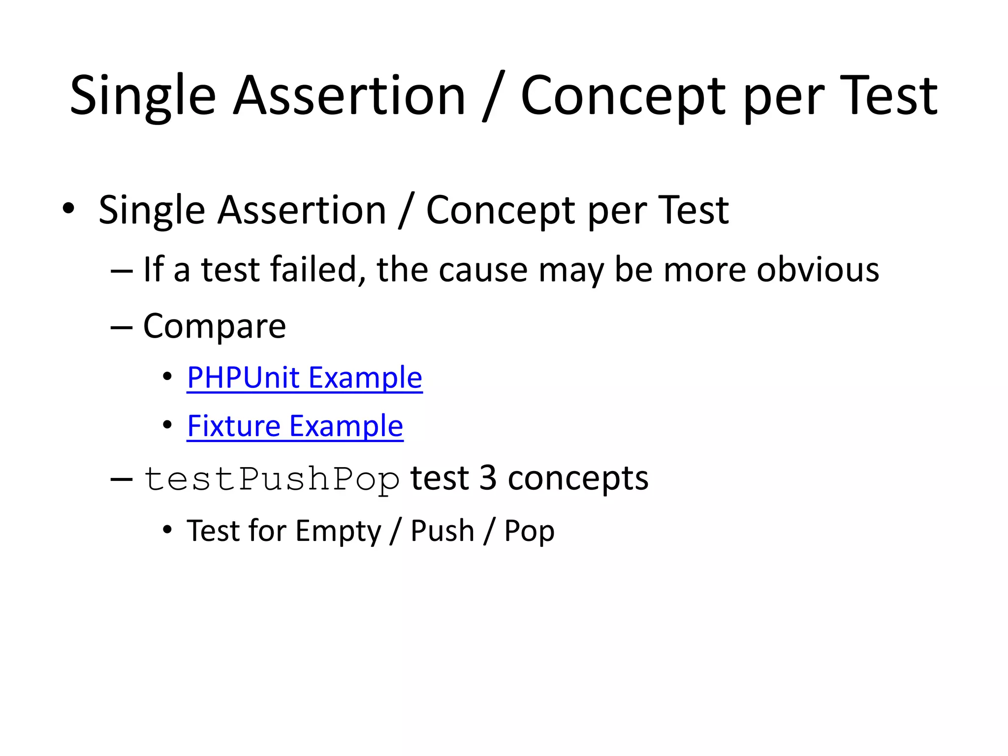 Single Assertion / Concept per Test
• Single Assertion / Concept per Test
  – If a test failed, the cause may be more obvious
  – Compare
     • PHPUnit Example
     • Fixture Example
  – testPushPop test 3 concepts
     • Test for Empty / Push / Pop
 